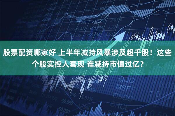 股票配资哪家好 上半年减持风暴涉及超千股！这些个股实控人套现 谁减持市值过亿？