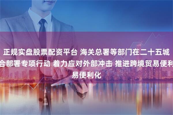 正规实盘股票配资平台 海关总署等部门在二十五城联合部署专项行动 着力应对外部冲击 推进跨境贸易便利化