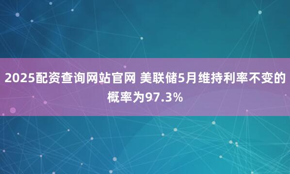 2025配资查询网站官网 美联储5月维持利率不变的概率为97.3%