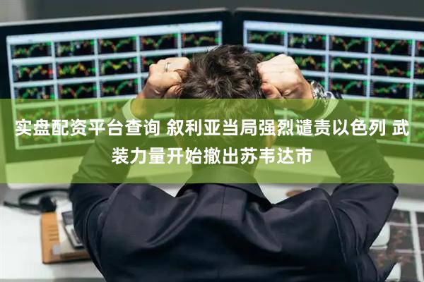 实盘配资平台查询 叙利亚当局强烈谴责以色列 武装力量开始撤出苏韦达市