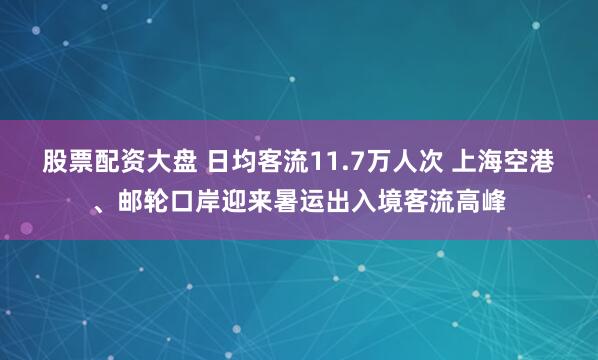 股票配资大盘 日均客流11.7万人次 上海空港、邮轮口岸迎来暑运出入境客流高峰