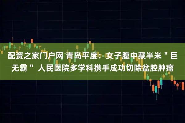 配资之家门户网 青岛平度：女子腹中藏半米＂巨无霸＂ 人民医院多学科携手成功切除盆腔肿瘤