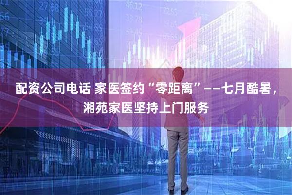 配资公司电话 家医签约“零距离”——七月酷暑，湘苑家医坚持上门服务