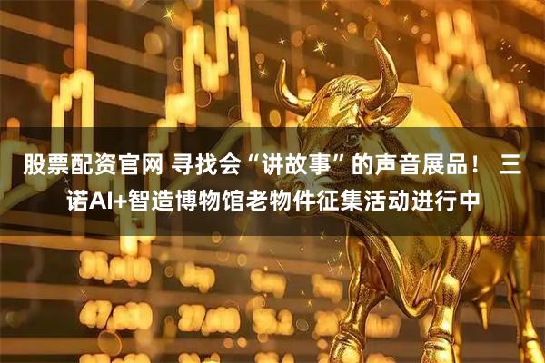 股票配资官网 寻找会“讲故事”的声音展品！ 三诺AI+智造博物馆老物件征集活动进行中