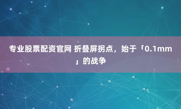 专业股票配资官网 折叠屏拐点，始于「0.1mm」的战争