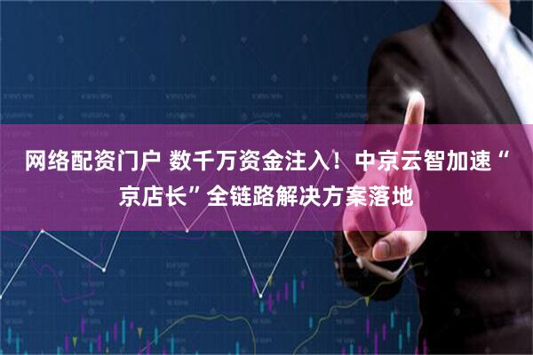 网络配资门户 数千万资金注入！中京云智加速“京店长”全链路解决方案落地