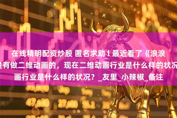 在线精明配资炒股 匿名求助 l 最近看了《浪浪山》，想问问各位有没有做二维动画的，现在二维动画行业是什么样的状况？_友里_小辣椒_备注