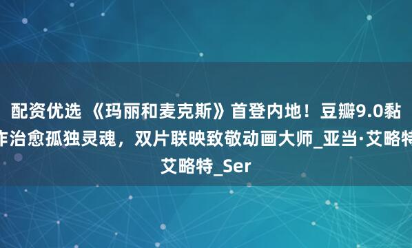 配资优选 《玛丽和麦克斯》首登内地！豆瓣9.0黏土神作治愈孤独灵魂，双片联映致敬动画大师_亚当·艾略特_Ser