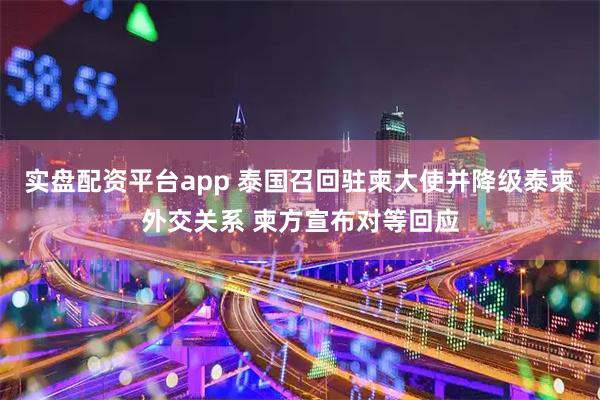 实盘配资平台app 泰国召回驻柬大使并降级泰柬外交关系 柬方宣布对等回应