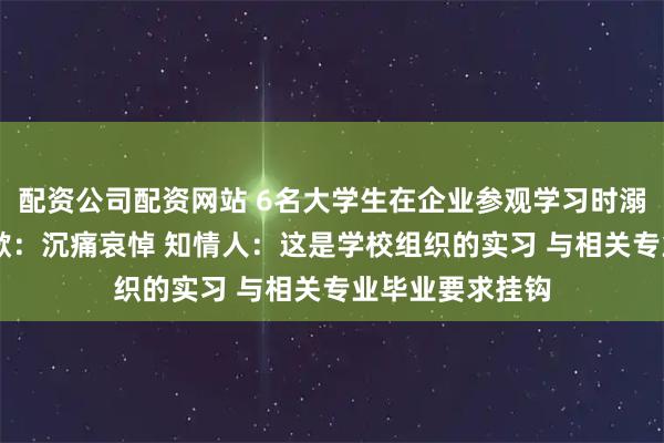 配资公司配资网站 6名大学生在企业参观学习时溺亡 中金黄金致歉：沉痛哀悼 知情人：这是学校组织的实习 与相关专业毕业要求挂钩