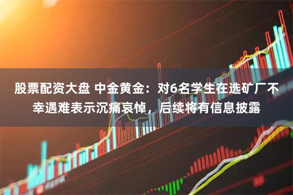 股票配资大盘 中金黄金：对6名学生在选矿厂不幸遇难表示沉痛哀悼，后续将有信息披露