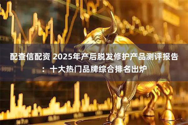 配查信配资 2025年产后脱发修护产品测评报告：十大热门品牌综合排名出炉