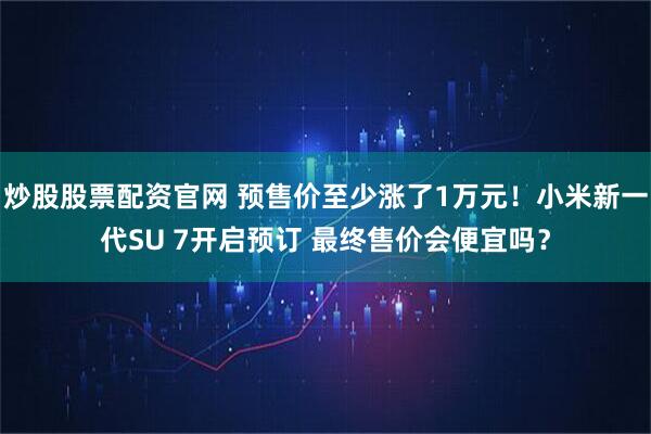 炒股股票配资官网 预售价至少涨了1万元！小米新一代SU 7开启预订 最终售价会便宜吗？
