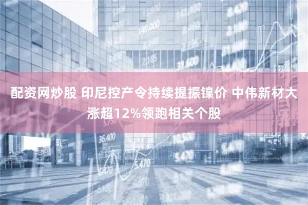 配资网炒股 印尼控产令持续提振镍价 中伟新材大涨超12%领跑相关个股